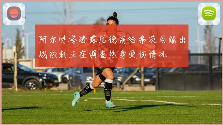 阿尔特塔透露厄德高哈弗茨或能出战热刺正在调查热身受伤情况