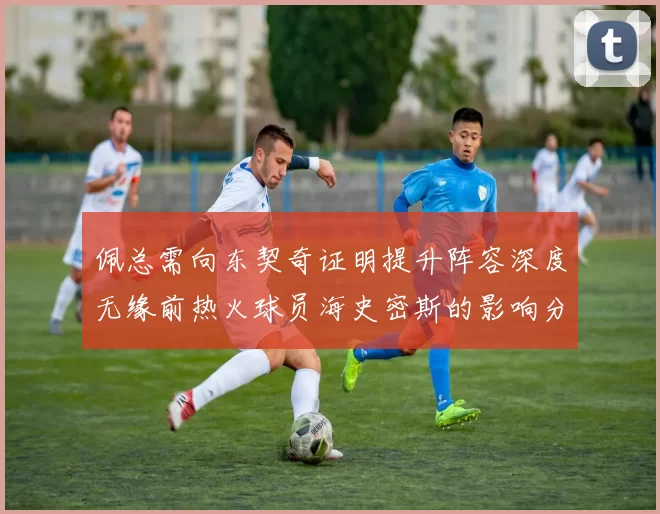 佩总需向东契奇证明提升阵容深度无缘前热火球员海史密斯的影响分析