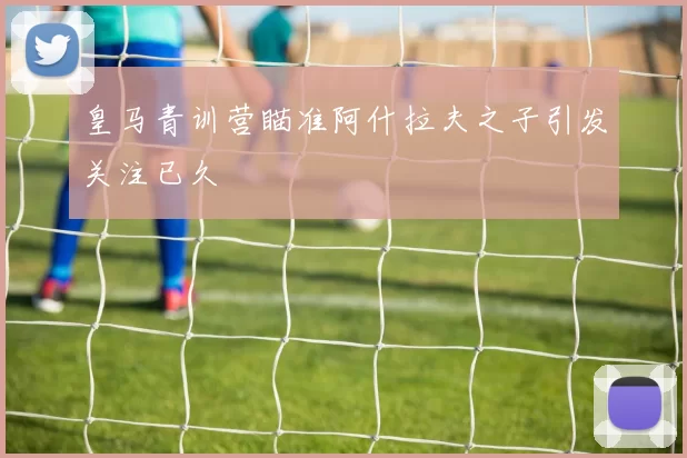皇马青训营瞄准阿什拉夫之子引发关注已久