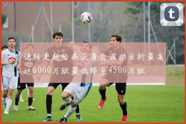 德转更新哈弗茨身价波动分析最高达6000万欧最低降至4500万欧