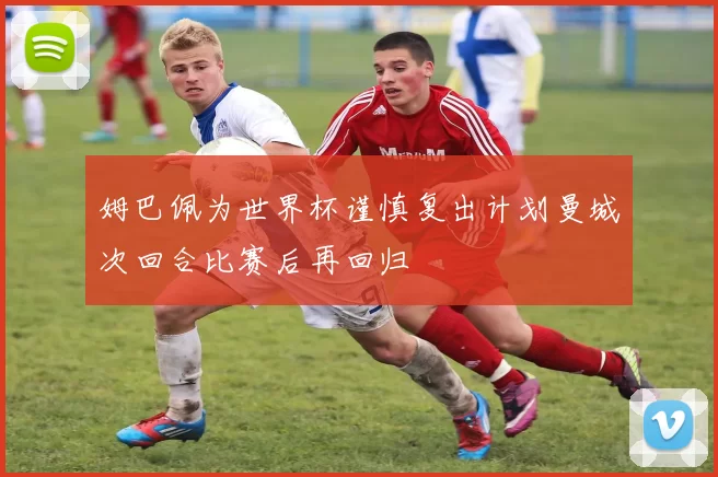 姆巴佩为世界杯谨慎复出计划曼城次回合比赛后再回归