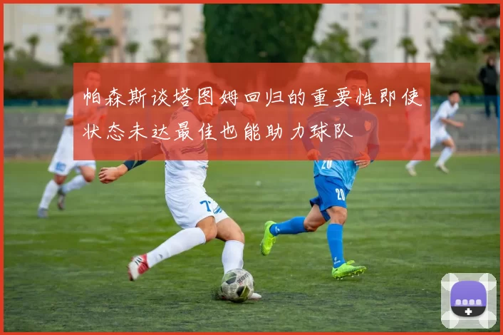 帕森斯谈塔图姆回归的重要性即使状态未达最佳也能助力球队