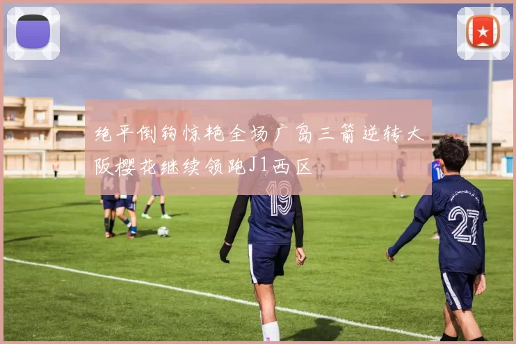 绝平倒钩惊艳全场广岛三箭逆转大阪樱花继续领跑J1西区