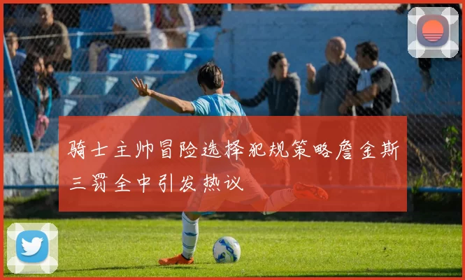 骑士主帅冒险选择犯规策略詹金斯三罚全中引发热议
