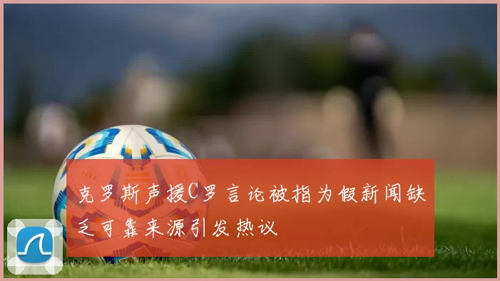 克罗斯声援C罗言论被指为假新闻缺乏可靠来源引发热议