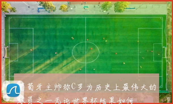 葡萄牙主帅称C罗为历史上最伟大的球员之一无论世界杯结果如何