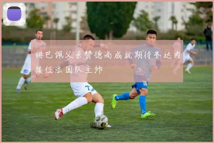 姆巴佩父亲赞德尚成就期待齐达内接任法国队主帅