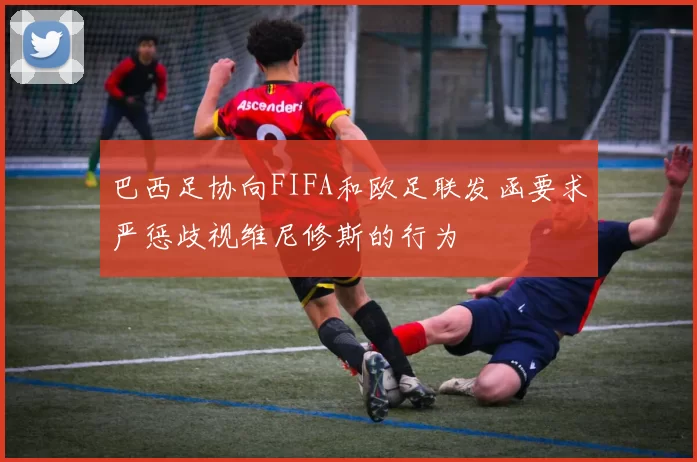巴西足协向FIFA和欧足联发函要求严惩歧视维尼修斯的行为