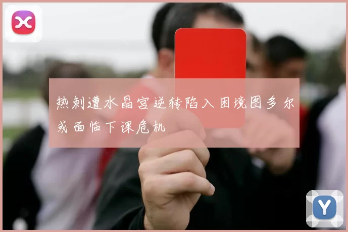 热刺遭水晶宫逆转陷入困境图多尔或面临下课危机