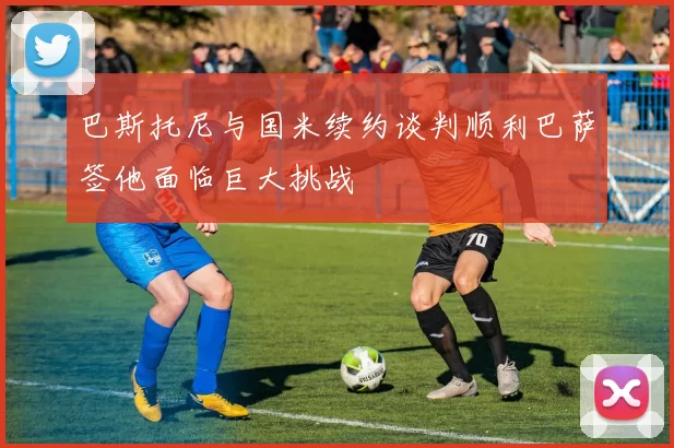 巴斯托尼与国米续约谈判顺利巴萨签他面临巨大挑战
