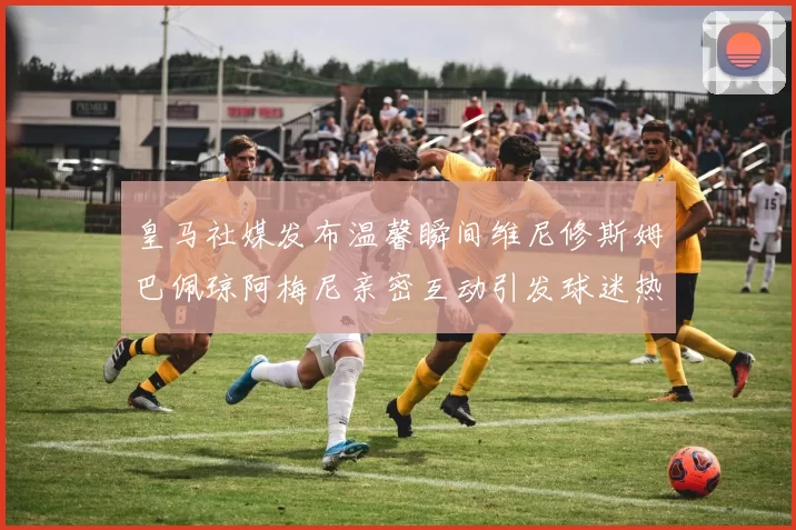 皇马社媒发布温馨瞬间维尼修斯姆巴佩琼阿梅尼亲密互动引发球迷热议