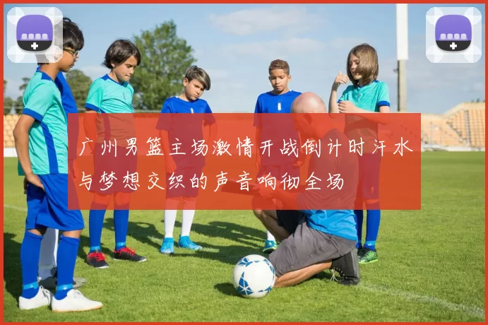 广州男篮主场激情开战倒计时汗水与梦想交织的声音响彻全场