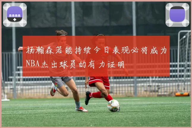 杨瀚森若能持续今日表现必将成为NBA杰出球员的有力证明