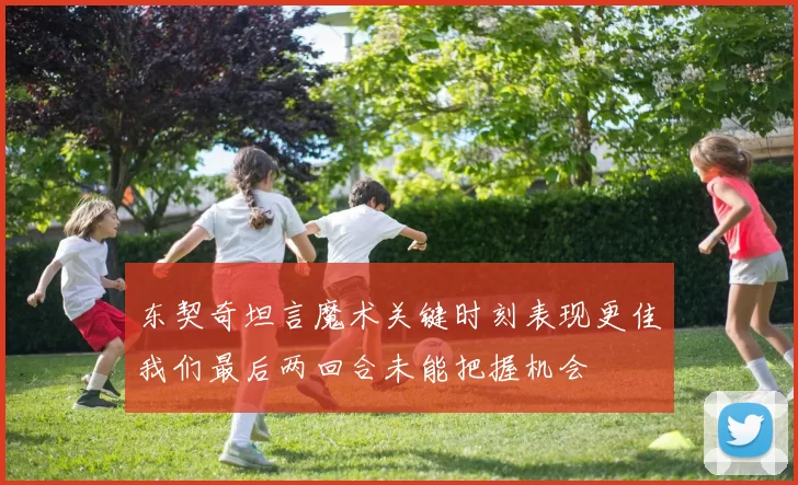 东契奇坦言魔术关键时刻表现更佳我们最后两回合未能把握机会