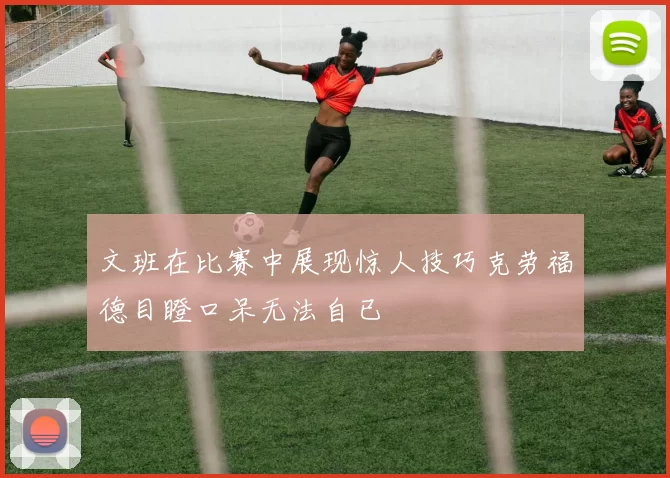 文班在比赛中展现惊人技巧克劳福德目瞪口呆无法自已