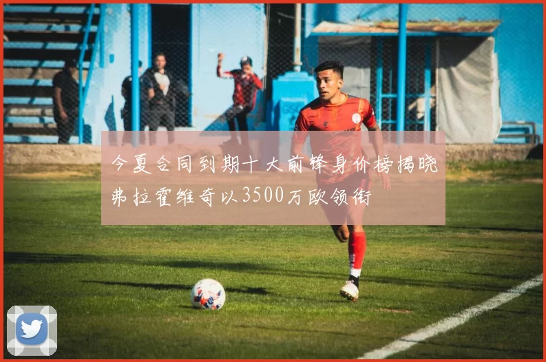 今夏合同到期十大前锋身价榜揭晓弗拉霍维奇以3500万欧领衔