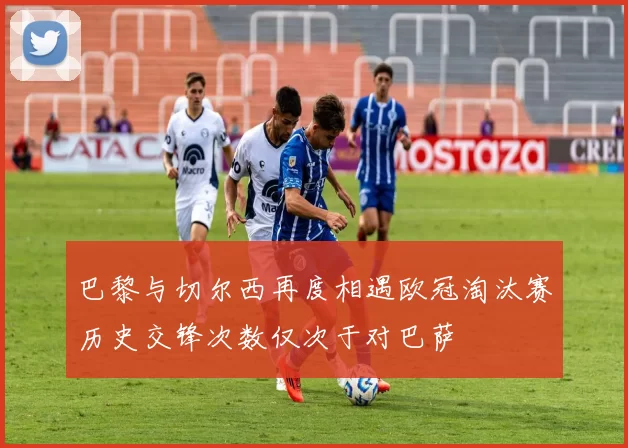 巴黎与切尔西再度相遇欧冠淘汰赛历史交锋次数仅次于对巴萨