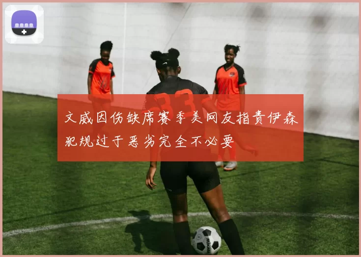 文威因伤缺席赛季美网友指责伊森犯规过于恶劣完全不必要