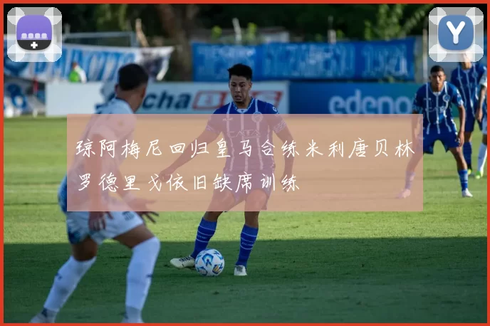 琼阿梅尼回归皇马合练米利唐贝林罗德里戈依旧缺席训练