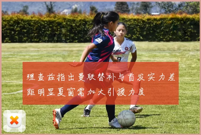 理查兹指出曼联替补与首发实力差距明显夏窗需加大引援力度