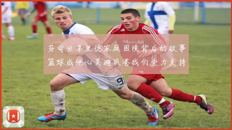 芬奇分享里德家庭困境背后的故事篮球成他心灵避风港我们全力支持与陪伴