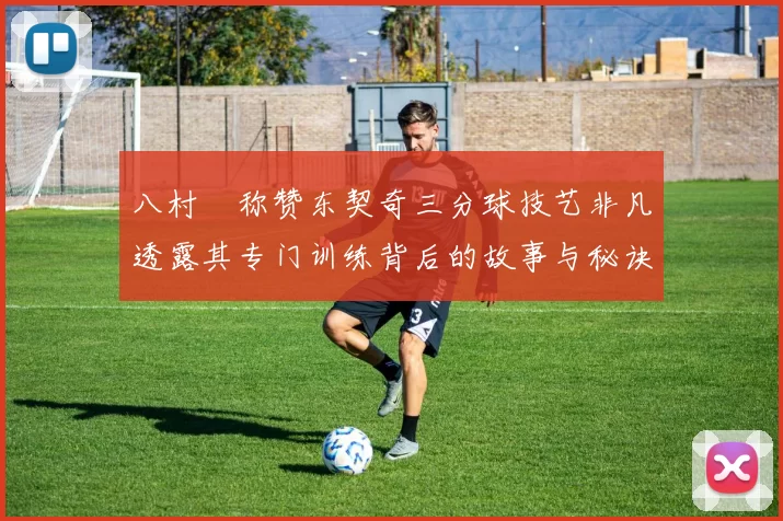 八村塁称赞东契奇三分球技艺非凡透露其专门训练背后的故事与秘诀