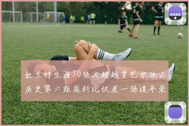 杜兰特生涯30场次超越贾巴尔独占历史第六距离科比仅差一场追平荣耀