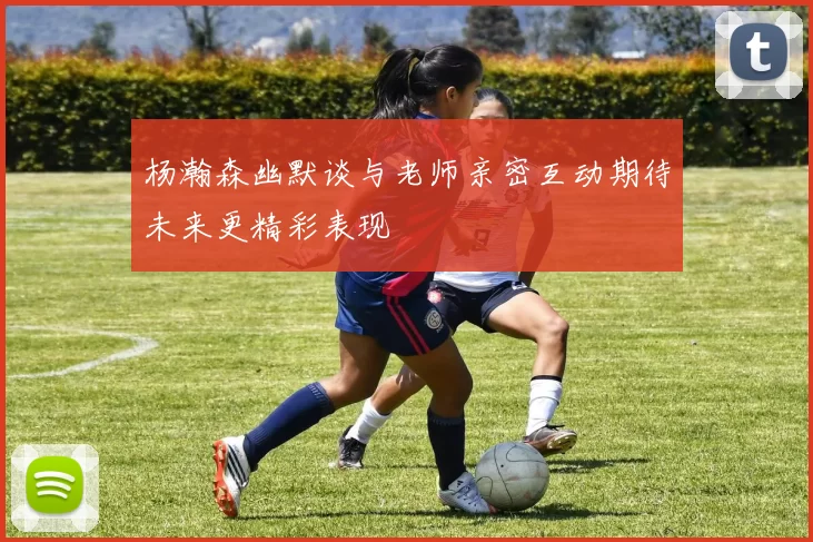 杨瀚森幽默谈与老师亲密互动期待未来更精彩表现